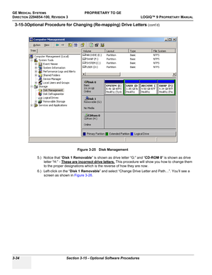 Page 94GE MEDICAL SYSTEMSPROPRIETARY TO GE
D
IRECTION 2294854-100, REVISION 3  LOGIQ™ 9 PROPRIETARYMANUAL   
3-34 Section 3-15 - Optional Software Procedures
3-15-3Optional Procedure for Changing (Re-mapping) Drive Letters (cont’d)
5.) Notice that “Disk 1 Removable” is shown as drive letter “G:” and “CD-ROM 0” is shown as drive 
letter “H:” - These are incorrect drive letters.
 This procedure will show you how to change them 
to the proper designations which is the reverse of how they are now.
6.) Left-click on...