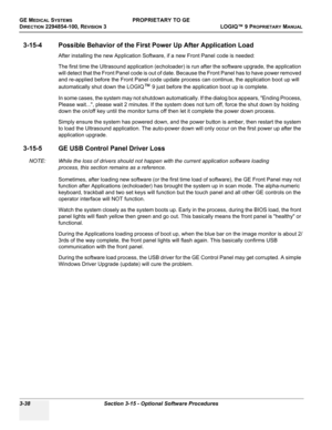 Page 98GE MEDICAL SYSTEMSPROPRIETARY TO GE
D
IRECTION 2294854-100, REVISION 3  LOGIQ™ 9 PROPRIETARYMANUAL   
3-38 Section 3-15 - Optional Software Procedures
3-15-4 Possible Behavior of the First Power Up After Application Load
After installing the new Application Software, if a new Front Panel code is needed:
The first time the Ultrasound application (echoloader) is run after the software upgrade, the application 
will detect that the Front Panel code is out of date. Because the Front Panel has to have power...