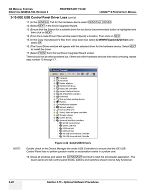 Page 100GE MEDICAL SYSTEMSPROPRIETARY TO GE
D
IRECTION 2294854-100, REVISION 3  LOGIQ™ 9 PROPRIETARYMANUAL   
3-40 Section 3-15 - Optional Software Procedures
3-15-5GE USB Control Panel Driver Loss (cont’d)
11.) In the GENERAL
 Tab for the hardware device select REINSTALL DRIVER.
12.) Select NEXT
 in the Driver Upgrade Wizard.
13.) Ensure that the Search for a suitable driver for my device (recommended) button is highlighted and 
then click on NEXT
.
14.) From the Locate Driver Files window select Specify a...