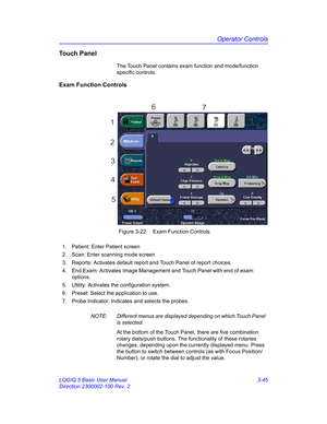 Page 105Operator Controls
LOGIQ 5 Basic User Manual 3-45
Direction 2300002-100 Rev. 2
Touch Panel
The Touch Panel contains exam function and mode/function 
specific controls.
Exam Function Controls
 Figure 3-22. Exam Function Controls
NOTE:  Different menus are displayed depending on which Touch Panel  
is selected.
At the bottom of the Touch Panel, there are five combination 
rotary dials/push buttons. The functionality of these rotaries 
changes, depending upon the currently displayed menu. Press 
the button...