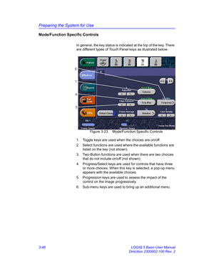 Page 106Preparing the System for Use
3-46 LOGIQ 5 Basic User Manual
Direction 2300002-100 Rev. 2
Mode/Function Specific Controls
In general, the key status is indicated at the top of the key. There 
are different types of Touch Panel keys as illustrated below:
 Figure 3-23. Mode/Function Specific Controls
1.  Toggle keys are used when the choices are on/off. 
2.  Select functions are used where the available functions are 
listed on the key (not shown).
3.  Two-Button functions are used when there are two...