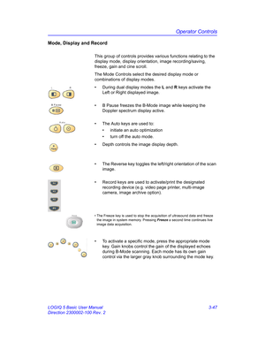 Page 107Operator Controls
LOGIQ 5 Basic User Manual 3-47
Direction 2300002-100 Rev. 2
Mode, Display and Record
This group of controls provides various functions relating to the 
display mode, display orientation, image recording/saving, 
freeze, gain and cine scroll.
The Mode Controls select the desired display mode or 
combinations of display modes.
•  During dual display modes the L and R keys activate the 
Left or Right displayed image.
•  B Pause freezes the B-Mode image while keeping the 
Doppler spectrum...