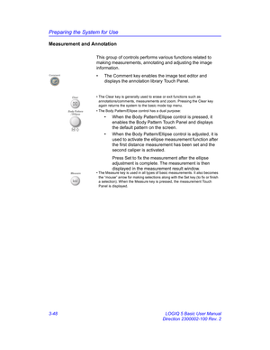 Page 108Preparing the System for Use
3-48 LOGIQ 5 Basic User Manual
Direction 2300002-100 Rev. 2
Measurement and Annotation
This group of controls performs various functions related to 
making measurements, annotating and adjusting the image 
information.
•  The Comment key enables the image text editor and 
displays the annotation library Touch Panel.
Comment
Clear • The Clear key is generally used to erase or exit functions such as 
annotations/comments, measurements and zoom. Pressing the Clear key 
again...