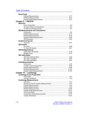Page 12Table of Contents
i-12 LOGIQ 5 Basic User Manual
Direction 2300002-100 Rev. 2
Small Parts
B-Mode Measurements - - - - - - - - - - - - - - - - - - - - - - - - - - - - - - - - - -   8-17
M-Mode Measurements- - - - - - - - - - - - - - - - - - - - - - - - - - - - - - - - - -  8-20
Doppler Mode Measurements  - - - - - - - - - - - - - - - - - - - - - - - - - - - - -  8-21
Chapter 9 — OB/GYN
OB Exam
Exam Preparation - - - - - - - - - - - - - - - - - - - - - - - - - - - - - - - - - - - - - - -  9-2
Acoustic...