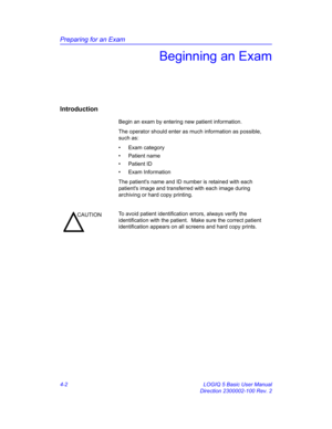 Page 114Preparing for an Exam
4-2 LOGIQ 5 Basic User Manual
Direction 2300002-100 Rev. 2
Beginning an Exam
Introduction
Begin an exam by entering new patient information.
The operator should enter as much information as possible, 
such as:
• Exam category
• Patient name
• Patient ID
• Exam Information
The patients name and ID number is retained with each 
patients image and transferred with each image during 
archiving or hard copy printing. 
CAUTIONTo avoid patient identification errors, always verify the...