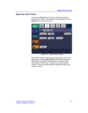 Page 115Beginning an Exam
LOGIQ 5 Basic User Manual 4-3
Direction 2300002-100 Rev. 2
Beginning a New Patient 
Pressing the Patient Touch Panel key displays the Patient 
Screen on the monitor. This screen is also accessible from the 
Patient key on the control panel.
 Figure 4-1. Patient Touch Panel
New Patient should be selected at the beginning of each new 
patient exam. Pressing New Patient automatically erases all 
patient data, annotations, measurements, calculations and 
worksheets of the last exam. Images...