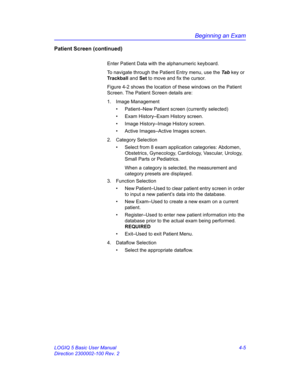 Page 117Beginning an Exam
LOGIQ 5 Basic User Manual 4-5
Direction 2300002-100 Rev. 2
Patient Screen (continued)
Enter Patient Data with the alphanumeric keyboard.
To navigate through the Patient Entry menu, use the Ta b key or 
Trackball and Set to move and fix the cursor.
Figure 4-2 shows the location of these windows on the Patient 
Screen. The Patient Screen details are:
1. Image Management
•  Patient–New Patient screen (currently selected)
•  Exam History–Exam History screen. 
•  Image History–Image History...