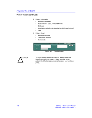 Page 118Preparing for an Exam
4-6 LOGIQ 5 Basic User Manual
Direction 2300002-100 Rev. 2
Patient Screen (continued)
5. Patient Information
•  Patient ID Number
•  Patient Name–Last, First and Middle
• Birthdate
•  Age (automatically calculated when birthdate is input)
• Sex
6. Patient Detail
• Patient’s Address
• Telephone Number
• Comments
 Figure 4-3. Detail Window
CAUTIONTo avoid patient identification errors, always verify the 
identification with the patient.  Make sure the correct 
patient identification...