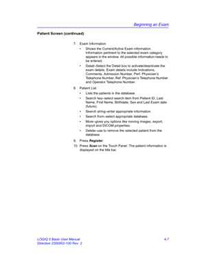 Page 119Beginning an Exam
LOGIQ 5 Basic User Manual 4-7
Direction 2300002-100 Rev. 2
Patient Screen (continued)
7. Exam Information
•  Shows the Current/Active Exam information. 
Information pertinent to the selected exam category 
appears in the window. All possible information needs to 
be entered.
•  Detail–Select the Detail box to activate/deactivate the 
exam details. Exam details include Indications, 
Comments, Admission Number, Perf. Physician’s 
Telephone Number, Ref. Physician’s Telephone Number 
and...