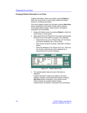 Page 120Preparing for an Exam
4-8 LOGIQ 5 Basic User Manual
Direction 2300002-100 Rev. 2
Changing Patient Information or an Exam
If patient information needs to be edited, pressing Patient on 
either the Touch Panel or control panel enables the Patient 
Screen for modifying information.
If the exam category needs to be changed, pressing New Exam 
allows modification of the Patient Screen without erasing 
accumulated patient images, measurements, annotations, 
calculations and worksheets.
1.  Display the Patient...