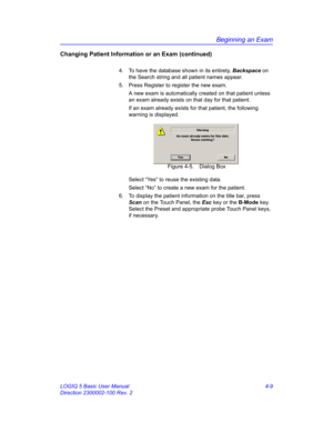 Page 121Beginning an Exam
LOGIQ 5 Basic User Manual 4-9
Direction 2300002-100 Rev. 2
Changing Patient Information or an Exam (continued)
4.  To have the database shown in its entirety, Backspace on 
the Search string and all patient names appear.
5.  Press Register to register the new exam.
A new exam is automatically created on that patient unless 
an exam already exists on that day for that patient.
If an exam already exists for that patient, the following 
warning is displayed.
 Figure 4-5. Dialog Box
Select...