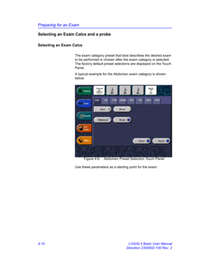 Page 122Preparing for an Exam
4-10 LOGIQ 5 Basic User Manual
Direction 2300002-100 Rev. 2
Selecting an Exam Calcs and a probe
Selecting an Exam Calcs
The exam category preset that best describes the desired exam 
to be performed is chosen after the exam category is selected. 
The factory default preset selections are displayed on the Touch 
Panel.
A typical example for the Abdomen exam category is shown 
below.
 Figure 4-6. Abdomen Preset Selection Touch Panel
Use these parameters as a starting point for the exam. 