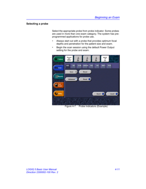 Page 123Beginning an Exam
LOGIQ 5 Basic User Manual 4-11
Direction 2300002-100 Rev. 2
Selecting a probe
Select the appropriate probe from probe indicator. Some probes 
are used in more than one exam category. The system has pre-
programmed applications for probe use. 
•  Always start out with a probe that provides optimum focal 
depths and penetration for the patient size and exam.
•  Begin the scan session using the default Power Output 
setting for the probe and exam.
 Figure 4-7. Probe Indicators (Example) 