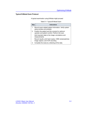 Page 127Optimizing B-Mode
LOGIQ 5 Basic User Manual 5-3
Direction 2300002-100 Rev. 2
Typical B-Mode Exam Protocol
A typical examination using B-Mode might proceed 
Table 5-1: Typical B-Mode Exam
StepInstructions
1.  Record exam-related patient information. Verify system 
setup (probes and presets). 
2.  Position the patient and the console for optimum 
operator and patient comfort. Perform the scan. 
Add important data to the image: annotations and 
measurements. 
Record results: print hard copies, CINE...