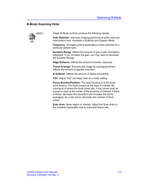 Page 129Optimizing B-Mode
LOGIQ 5 Basic User Manual 5-5
Direction 2300002-100 Rev. 2
B-Mode Scanning Hints
HINTSThese B-Mode controls produce the following results: 
Auto Optimize. Improves imaging performance while reducing 
optimization time. Available in B-Mode and Doppler Mode. 
Frequency. Changes system parameters to best optimize for a 
particular patient type. 
Dynamic Range. Affects the amount of gray scale information 
displayed. If you increase the gain, you may want to decrease 
the Dynamic Range....