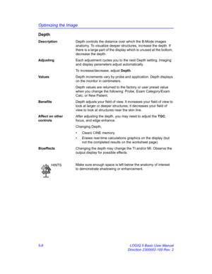 Page 130Optimizing the Image
5-6 LOGIQ 5 Basic User Manual
Direction 2300002-100 Rev. 2
Depth
DescriptionDepth controls the distance over which the B-Mode images 
anatomy. To visualize deeper structures, increase the depth. If 
there is a large part of the display which is unused at the bottom, 
decrease the depth. 
AdjustingEach adjustment cycles you to the next Depth setting. Imaging 
and display parameters adjust automatically. 
To increase/decrease, adjust Depth. 
Va l u e sDepth increments vary by probe and...