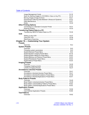 Page 14Table of Contents
i-14 LOGIQ 5 Basic User Manual
Direction 2300002-100 Rev. 2 Image Management Guide  - - - - - - - - - - - - - - - - - - - - - - - - - - - - - -  15-18
Save As (Saving Images to CD-ROM to View on Any PC)  - - - - - - - -  15-19
Moving Images (Image Archive) - - - - - - - - - - - - - - - - - - - - - - - - - - -  15-21
Export/Import (Moving Data Between Ultrasound Systems)  - - - - - - -  15-23
Daily Maintenance  - - - - - - - - - - - - - - - - - - - - - - - - - - - - - - - - - - - -...