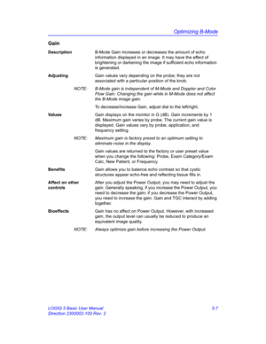 Page 131Optimizing B-Mode
LOGIQ 5 Basic User Manual 5-7
Direction 2300002-100 Rev. 2
Gain
DescriptionB-Mode Gain increases or decreases the amount of echo 
information displayed in an image. It may have the effect of 
brightening or darkening the image if sufficient echo information 
is generated. 
AdjustingGain values vary depending on the probe; they are not 
associated with a particular position of the knob. 
NOTE:  B-Mode gain is independent of M-Mode and Doppler and Color 
Flow Gain. Changing the gain while...