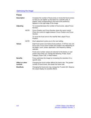 Page 132Optimizing the Image
5-8 LOGIQ 5 Basic User Manual
Direction 2300002-100 Rev. 2
Focus
DescriptionIncreases the number of focal zones or moves the focal zone(s) 
so that you can tighten up the beam for a specific area. A 
graphic caret corresponding to the focal zone position(s) 
appears on the right edge of the image. 
AdjustingTo increase/decrease the number of focal zones, adjust Focus 
Number. 
NOTE:  Focus Position and Focus Number share the same control. 
Press the control to toggle between Focus...