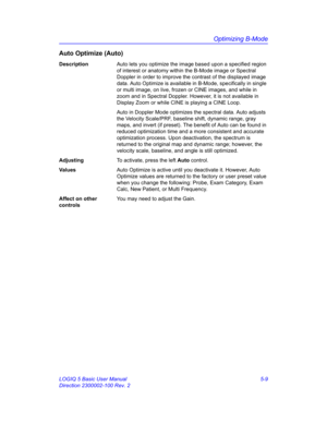 Page 133Optimizing B-Mode
LOGIQ 5 Basic User Manual 5-9
Direction 2300002-100 Rev. 2
Auto Optimize (Auto)
DescriptionAuto lets you optimize the image based upon a specified region 
of interest or anatomy within the B-Mode image or Spectral 
Doppler in order to improve the contrast of the displayed image 
data. Auto Optimize is available in B-Mode, specifically in single 
or multi image, on live, frozen or CINE images, and while in 
zoom and in Spectral Doppler. However, it is not available in 
Display Zoom or...