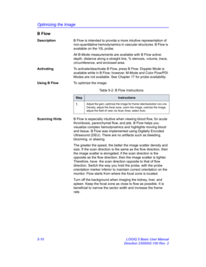 Page 134Optimizing the Image
5-10 LOGIQ 5 Basic User Manual
Direction 2300002-100 Rev. 2
B Flow 
DescriptionB Flow is intended to provide a more intuitive representation of 
non-quantitative hemodynamics in vascular structures. B Flow is 
available on the 10L probe.
All B-Mode measurements are available with B Flow active: 
depth, distance along a straight line, % stenosis, volume, trace, 
circumference, and enclosed area. 
ActivatingTo activate/deactivate B Flow, press B Flow. Doppler Mode is 
available while...