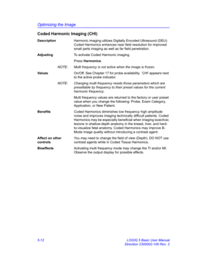 Page 136Optimizing the Image
5-12 LOGIQ 5 Basic User Manual
Direction 2300002-100 Rev. 2
Coded Harmonic Imaging (CHI)
DescriptionHarmonic imaging utilizes Digitally Encoded Ultrasound (DEU). 
Coded Harmonics enhances near field resolution for improved 
small parts imaging as well as far field penetration. 
AdjustingTo activate Coded Harmonic imaging, 
Press Harmonics. 
NOTE:  Multi frequency is not active when the image is frozen. 
Va l u e sOn/Off. See Chapter 17 for probe availability. `CHI appears next 
to...