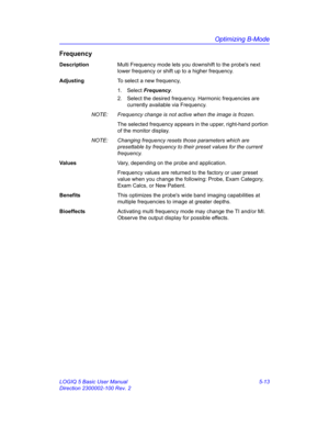 Page 137Optimizing B-Mode
LOGIQ 5 Basic User Manual 5-13
Direction 2300002-100 Rev. 2
Frequency
DescriptionMulti Frequency mode lets you downshift to the probes next 
lower frequency or shift up to a higher frequency. 
AdjustingTo select a new frequency, 
1. Select Frequency.   
2.  Select the desired frequency. Harmonic frequencies are 
currently available via Frequency. 
NOTE:  Frequency change is not active when the image is frozen. 
The selected frequency appears in the upper, right-hand portion 
of the...