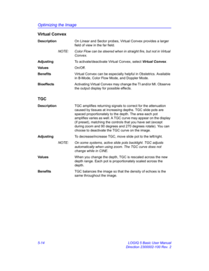 Page 138Optimizing the Image
5-14 LOGIQ 5 Basic User Manual
Direction 2300002-100 Rev. 2
Virtual Convex
DescriptionOn Linear and Sector probes, Virtual Convex provides a larger 
field of view in the far field.
NOTE:  Color Flow can be steered when in straight fire, but not in Virtual 
Convex. 
AdjustingTo activate/deactivate Virtual Convex, select Virtual Convex. 
Va l u e sOn/Off. 
BenefitsVirtual Convex can be especially helpful in Obstetrics. Available 
in B-Mode, Color Flow Mode, and Doppler Mode....