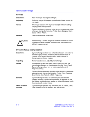 Page 140Optimizing the Image
5-16 LOGIQ 5 Basic User Manual
Direction 2300002-100 Rev. 2
Reverse
DescriptionFlips the image 180 degrees left/right. 
AdjustingTo flip the image 180 degrees, press Rotate. Linear probes do 
not rotate. 
Va l u e sThe image rotates in 180 degrees left/right. Rotation settings 
vary by probe and application. 
Rotation settings are returned to the factory or user preset value 
when you change the following: Probe, Exam Category, Exam 
Calcs, or New Patient. 
BenefitsUsed for...