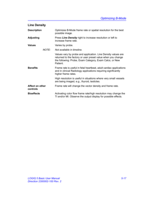 Page 141Optimizing B-Mode
LOGIQ 5 Basic User Manual 5-17
Direction 2300002-100 Rev. 2
Line Density
DescriptionOptimizes B-Mode frame rate or spatial resolution for the best 
possible image. 
AdjustingPress Line Density right to increase resolution or left to 
increase frame rate. 
Va l u e sVaries by probe.  
NOTE:  Not available in timeline. 
Values vary by probe and application. Line Density values are 
returned to the factory or user preset value when you change 
the following: Probe, Exam Category, Exam...