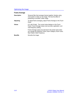 Page 144Optimizing the Image
5-20 LOGIQ 5 Basic User Manual
Direction 2300002-100 Rev. 2
Frame Average
DescriptionTemporal filter that averages frames together, thereby using 
more pixels to make up one image. This has the effect of 
presenting a smoother, softer image. 
AdjustingTo adjust frame averaging, adjust Frame Average on the Touch 
Panel. 
Va l u e s0-5, with 5=high.  The current value displays on the Touch 
Panel. Frame Average values vary by probe, application, and 
multi frequency setting. 
Frame...