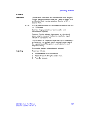 Page 145Optimizing B-Mode
LOGIQ 5 Basic User Manual 5-21
Direction 2300002-100 Rev. 2
Colorize
DescriptionColorize is the colorization of a conventional B-Mode image or 
Doppler Spectrum to enhance the users ability to discern B, M, 
and Doppler Mode intensity valuations. Colorize is NOT a 
Doppler Mode. 
NOTE:  You can colorize realtime or CINE images or Timeline CINE, but 
not VCR images. 
Colorizes the gray scale image to enhance the eyes 
discrimination capability. 
Spectrum Colorize colorizes the spectrum...