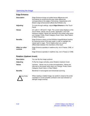 Page 146Optimizing the Image
5-22 LOGIQ 5 Basic User Manual
Direction 2300002-100 Rev. 2
Edge Enhance
DescriptionEdge Enhance brings out subtle tissue differences and 
boundaries by enhancing the gray scale differences 
corresponding to the edges of structures. Adjustments to M-
Modes edge enhancement affects the M-Mode only. 
AdjustingTo cycle through settings, adjust Edge Enhance on the Touch 
Panel. 
Va l u e s0-5, with 0 = Off and 5 = High. The current value displays on the 
Touch Panel. Values vary by...