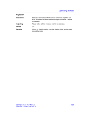 Page 147Optimizing B-Mode
LOGIQ 5 Basic User Manual 5-23
Direction 2300002-100 Rev. 2
Rejection
DescriptionSelects a level below which echoes will not be amplified (an 
echo must have a certain minimum amplitude before it will be 
processed).
AdjustingAdjust to the right to increase and left to decrease.  
Va l u e s0-5
BenefitsAllows for the elimination from the display of low level echoes 
caused by noise. 