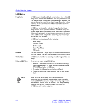 Page 148Optimizing the Image
5-24 LOGIQ 5 Basic User Manual
Direction 2300002-100 Rev. 2
LOGIQView
DescriptionLOGIQView provides the ability to construct and view a static 2D 
image which is wider than the field of view of a given transducer. 
This feature allows viewing and measurements of anatomy that 
is larger than what would fit in a single image. Examples include 
scanning of vascular structures and connective tissues in the 
arms and legs. 
LOGIQView constructs the extended image from individual 
image...