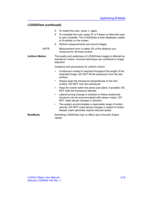 Page 149Optimizing B-Mode
LOGIQ 5 Basic User Manual 5-25
Direction 2300002-100 Rev. 2
LOGIQView (continued)
4.  To restart the scan, press ‘L’ again. 
5.  To complete the scan, press ‘R’ or Freeze (or allow the scan 
to auto complete. The LOGIQView is then displayed, scaled 
to fit entirely on the screen. 
6.  Perform measurements and record images. 
NOTE:  Measurement error is within 5% of the distance you 
measured for all linear probes. 
Uniform MotionThe quality and usefulness of LOGIQView images is affected...