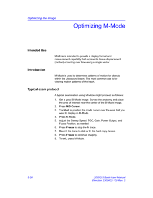 Page 150Optimizing the Image
5-26 LOGIQ 5 Basic User Manual
Direction 2300002-100 Rev. 2
Optimizing M-Mode
Intended Use
M-Mode is intended to provide a display format and 
measurement capability that represents tissue displacement 
(motion) occurring over time along a single vector. 
Introduction
M-Mode is used to determine patterns of motion for objects 
within the ultrasound beam. The most common use is for 
viewing motion patterns of the heart. 
Typical exam protocol
A typical examination using M-Mode might...