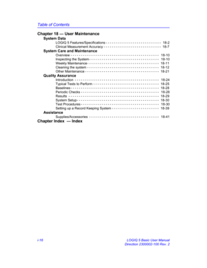 Page 16Table of Contents
i-16 LOGIQ 5 Basic User Manual
Direction 2300002-100 Rev. 2
Chapter 18 — User Maintenance
System Data
LOGIQ 5 Features/Specifications - - - - - - - - - - - - - - - - - - - - - - - - - - -   18-2
Clinical Measurement Accuracy - - - - - - - - - - - - - - - - - - - - - - - - - - - -  18-7
System Care and Maintenance
Overview - - - - - - - - - - - - - - - - - - - - - - - - - - - - - - - - - - - - - - - - - - -   18-10
Inspecting the System - - - - - - - - - - - - - - - - - - - - - - - - - -...