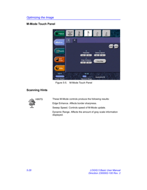 Page 152Optimizing the Image
5-28 LOGIQ 5 Basic User Manual
Direction 2300002-100 Rev. 2
M-Mode Touch Panel
 Figure 5-5. M-Mode Touch Panel
Scanning Hints
HINTSThese M-Mode controls produce the following results: 
Edge Enhance. Affects border sharpness. 
Sweep Speed. Controls speed of M-Mode update. 
Dynamic Range. Affects the amount of gray scale information 
displayed.  