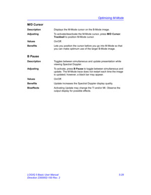 Page 153Optimizing M-Mode
LOGIQ 5 Basic User Manual 5-29
Direction 2300002-100 Rev. 2
M/D Cursor
DescriptionDisplays the M-Mode cursor on the B-Mode image. 
AdjustingTo activate/deactivate the M-Mode cursor, press M/D Cursor. 
Trackball to position M-Mode cursor. 
Va l u e sOn/Off.
BenefitsLets you position the cursor before you go into M-Mode so that 
you can make optimum use of the larger B-Mode image. 
B Pause
DescriptionToggles between simultaneous and update presentation while 
viewing Spectral Doppler....