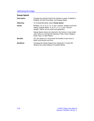 Page 154Optimizing the Image
5-30 LOGIQ 5 Basic User Manual
Direction 2300002-100 Rev. 2
Sweep Speed
DescriptionChanges the speed at which the timeline is swept. Available in 
M-Mode, M Color Flow Mode, and Doppler Mode. 
AdjustingTo increase/decrease, select Sweep Speed. 
Va l u e sM-Mode: 16, 12, 8, 6, 4, 3, 2, and 1 second  sweeps across the 
display. Doppler Mode: 12, 8, 6, 5, 4, 3, 2, and 1 second 
sweeps. Values vary by probe and application. 
Sweep Speed values are returned to the factory or user preset...