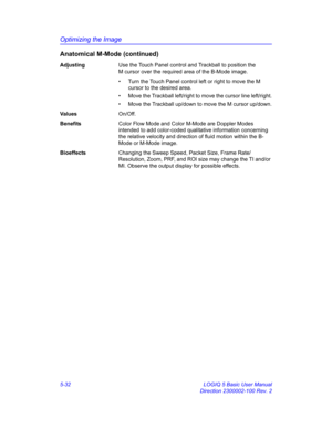 Page 156Optimizing the Image
5-32 LOGIQ 5 Basic User Manual
Direction 2300002-100 Rev. 2
Anatomical M-Mode (continued)
AdjustingUse the Touch Panel control and Trackball to position the 
M cursor over the required area of the B-Mode image.
•  Turn the Touch Panel control left or right to move the M 
cursor to the desired area. 
•  Move the Trackball left/right to move the cursor line left/right.
•  Move the Trackball up/down to move the M cursor up/down.
Va l u e sOn/Off. 
BenefitsColor Flow Mode and Color...