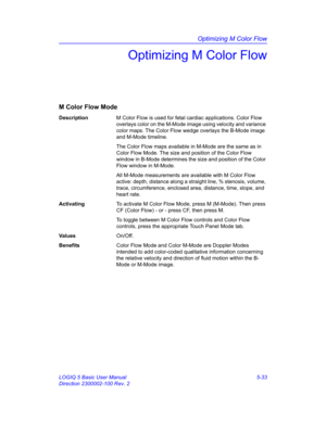 Page 157Optimizing M Color Flow
LOGIQ 5 Basic User Manual 5-33
Direction 2300002-100 Rev. 2
Optimizing M Color Flow
M Color Flow Mode
DescriptionM Color Flow is used for fetal cardiac applications. Color Flow 
overlays color on the M-Mode image using velocity and variance 
color maps. The Color Flow wedge overlays the B-Mode image 
and M-Mode timeline.
The Color Flow maps available in M-Mode are the same as in 
Color Flow Mode. The size and position of the Color Flow 
window in B-Mode determines the size and...