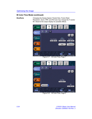 Page 158Optimizing the Image
5-34 LOGIQ 5 Basic User Manual
Direction 2300002-100 Rev. 2
M Color Flow Mode (continued)
BioeffectsChanging the Sweep Speed, Packet Size, Frame Rate/
Resolution, Zoom, PRF, and ROI size may change the TI and/or 
MI. Observe the output display for possible effects. 
 Figure 5-7. M Color Flow, Page 1
 Figure 5-8. M Color Flow, Page 2 