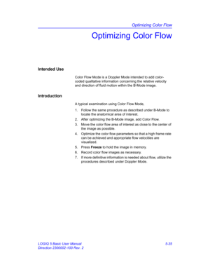 Page 159Optimizing Color Flow
LOGIQ 5 Basic User Manual 5-35
Direction 2300002-100 Rev. 2
Optimizing Color Flow
Intended Use
Color Flow Mode is a Doppler Mode intended to add color-
coded qualitative information concerning the relative velocity 
and direction of fluid motion within the B-Mode image.
Introduction
A typical examination using Color Flow Mode, 
1.  Follow the same procedure as described under B-Mode to 
locate the anatomical area of interest. 
2.  After optimizing the B-Mode image, add Color Flow....