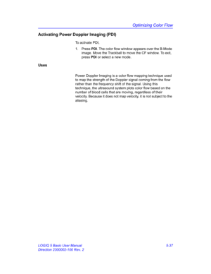 Page 161Optimizing Color Flow
LOGIQ 5 Basic User Manual 5-37
Direction 2300002-100 Rev. 2
Activating Power Doppler Imaging (PDI)
To activate PDI, 
1. Press PDI. The color flow window appears over the B-Mode 
image. Move the Trackball to move the CF window. To exit, 
press PDI or select a new mode. 
Uses
Power Doppler Imaging is a color flow mapping technique used 
to map the strength of the Doppler signal coming from the flow 
rather than the frequency shift of the signal. Using this 
technique, the ultrasound...