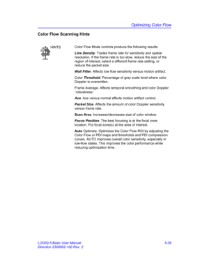 Page 163Optimizing Color Flow
LOGIQ 5 Basic User Manual 5-39
Direction 2300002-100 Rev. 2
Color Flow Scanning Hints
HINTSColor Flow Mode controls produce the following results: 
Line Density. Trades frame rate for sensitivity and spatial 
resolution. If the frame rate is too slow, reduce the size of the 
region of interest, select a different frame rate setting, or 
reduce the packet size. 
Wall Filter. Affects low flow sensitivity versus motion artifact. 
Color Threshold. Percentage of gray scale level where...