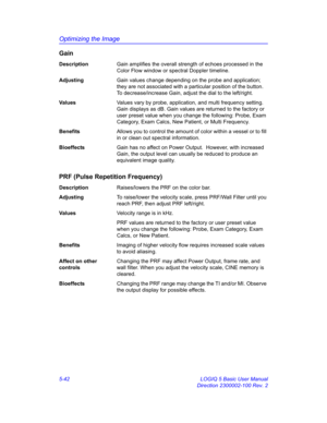 Page 166Optimizing the Image
5-42 LOGIQ 5 Basic User Manual
Direction 2300002-100 Rev. 2
Gain
DescriptionGain amplifies the overall strength of echoes processed in the 
Color Flow window or spectral Doppler timeline.
AdjustingGain values change depending on the probe and application; 
they are not associated with a particular position of the button. 
To decrease/increase Gain, adjust the dial to the left/right. 
Va l u e sValues vary by probe, application, and multi frequency setting. 
Gain displays as dB. Gain...