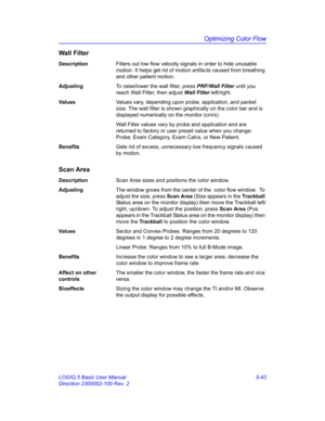 Page 167Optimizing Color Flow
LOGIQ 5 Basic User Manual 5-43
Direction 2300002-100 Rev. 2
Wall Filter
DescriptionFilters out low flow velocity signals in order to hide unusable 
motion. It helps get rid of motion artifacts caused from breathing 
and other patient motion. 
AdjustingTo raise/lower the wall filter, press PRF/Wall Filter until you 
reach Wall Filter, then adjust Wall Filter left/right. 
Va l u e sValues vary, depending upon probe, application, and packet 
size. The wall filter is shown graphically...