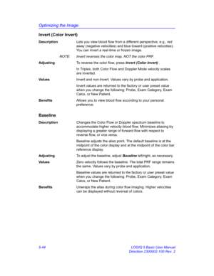 Page 168Optimizing the Image
5-44 LOGIQ 5 Basic User Manual
Direction 2300002-100 Rev. 2
Invert (Color Invert)
DescriptionLets you view blood flow from a different perspective, e.g., red 
away (negative velocities) and blue toward (positive velocities). 
You can invert a real-time or frozen image. 
NOTE:  Invert reverses the color map, NOT the color PRF. 
AdjustingTo reverse the color flow, press Invert (Color Invert) . 
In Triplex, both Color Flow and Doppler Mode velocity scales 
are inverted. 
Va l u e...